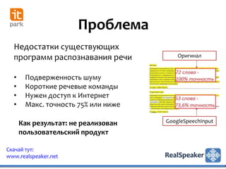 Проблема
  Недостатки существующих
  программ распознавания речи            Оригинал


  •    Подверженность шуму
  •    Короткие речевые команды
  •    Нужен доступ к Интернет
  •    Макс. точность 75% или ниже

      Как результат: не реализован   GoogleSpeechInput

      пользовательский продукт

Скачай тут:
www.realspeaker.net
 