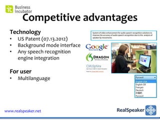 Competitive advantages
  Technology
  •   US Patent (07.13.2012)
  •   Background mode interface
  •   Any speech recognition
      engine integration

  For user
  •   Multilanguage




www.realspeaker.net
 