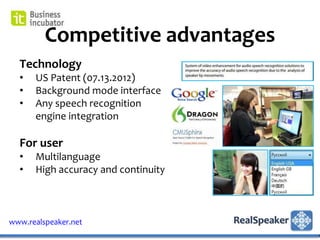 Competitive advantages
  Technology
  •   US Patent (07.13.2012)
  •   Background mode interface
  •   Any speech recognition
      engine integration

  For user
  •   Multilanguage
  •   High accuracy and continuity



www.realspeaker.net
 