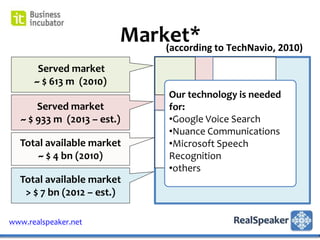 Market* to TechNavio, 2010)
                             (according
       Served market
      ~ $ 613 m (2010)
                                Our technology is needed
       Served market            for:
   ~ $ 933 m (2013 – est.)      •Google Voice Search
                                •Nuance Communications
  Total available market        •Microsoft Speech
      ~ $ 4 bn (2010)           Recognition
                                •others
  Total available market
   > $ 7 bn (2012 – est.)

www.realspeaker.net
 