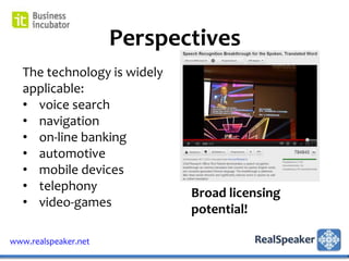 Perspectives
   The technology is widely
   applicable:
   • voice search
   • navigation
   • on-line banking
   • automotive
   • mobile devices
   • telephony
                              Broad licensing
   • video-games
                              potential!

www.realspeaker.net
 