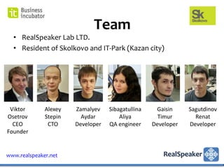 Team
  • RealSpeaker Lab LTD.
  • Resident of Skolkovo and IT-Park (Kazan city)




 Viktor       Alexey   Zamalyev    Sibagatullina    Gaisin     Sagutdinov
Osetrov       Stepin     Aydar         Aliya         Timur       Renat
  CEO          CTO     Developer   QA engineer     Developer   Developer
Founder


www.realspeaker.net
 