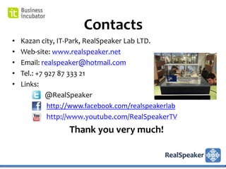 Contacts
•   Kazan city, IT-Park, RealSpeaker Lab LTD.
•   Web-site: www.realspeaker.net
•   Email: realspeaker@hotmail.com
•   Tel.: +7 927 87 333 21
•   Links:
             @RealSpeaker
              http://www.facebook.com/realspeakerlab
              http://www.youtube.com/RealSpeakerTV
                  Thank you very much!
 