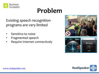 Problem
  Existing speech recognition
  programs are very limited

  •   Sensitive to noise
  •   Fragmented speech
  •   Require Internet connectively




www.realspeaker.net
 
