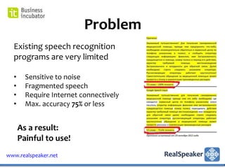 Problem
  Existing speech recognition
  programs are very limited

  •     Sensitive to noise
  •     Fragmented speech
  •     Require Internet connectively
  •     Max. accuracy 75% or less


      As a result:
      Painful to use!
www.realspeaker.net
 