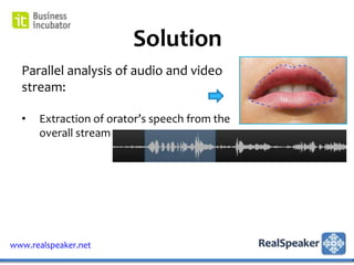 Solution
  Parallel analysis of audio and video
  stream:

  •   Extraction of orator’s speech from the
      overall stream




www.realspeaker.net
 