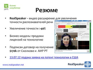 Резюме
  •   RealSpeaker – видео расширение для увеличения
      точности распознавателей речи

  •   Увеличение точности >40%

  •   Бизнес-модель: продажи
      лицензий на технологию

  •   Подписан договор на получение
      $170k от Сколково и АИР РТ

  •   13.07.12 подана заявка на патент технологии в США

www.realspeaker.net
 
