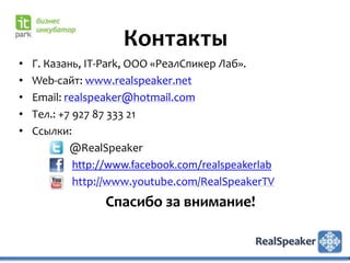 Контакты
•   Г. Казань, IT-Park, ООО «РеалСпикер Лаб».
•   Web-сайт: www.realspeaker.net
•   Email: realspeaker@hotmail.com
•   Тел.: +7 927 87 333 21
•   Ссылки:
            @RealSpeaker
             http://www.facebook.com/realspeakerlab
             http://www.youtube.com/RealSpeakerTV
                  Спасибо за внимание!
 