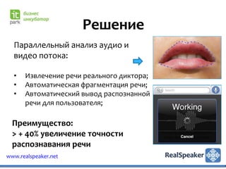 Решение
  Параллельный анализ аудио и
  видео потока:

  •   Извлечение речи реального диктора;
  •   Автоматическая фрагментация речи;
  •   Автоматический вывод распознанной
      речи для пользователя;

  Преимущество:
  > + 40% увеличение точности
  распознавания речи
www.realspeaker.net
 