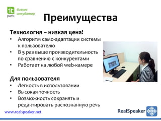 Преимущества
  Технология – низкая цена!
  •   Алгоритм само-адаптации системы
      к пользователю
  •   В 5 раз выше производительность
      по сравнению с конкурентами
  •   Работает на любой web-камере

  Для пользователя
  •   Легкость в использовании
  •   Высокая точность
  •   Возможность сохранять и
      редактировать распознанную речь
www.realspeaker.net
 