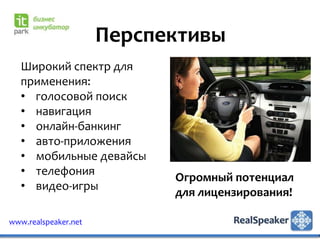 Перспективы
   Широкий спектр для
   применения:
   • голосовой поиск
   • навигация
   • онлайн-банкинг
   • авто-приложения
   • мобильные девайсы
   • телефония
                            Огромный потенциал
   • видео-игры
                            для лицензирования!

www.realspeaker.net
 