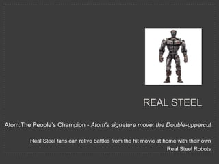 REAL STEEL

Atom:The People’s Champion - Atom's signature move: the Double-uppercut

        Real Steel fans can relive battles from the hit movie at home with their own
                                                                  Real Steel Robots
 