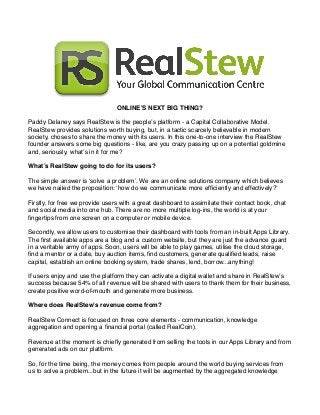 ONLINE’S NEXT BIG THING?
Paddy Delaney says RealStew is the people’s platform - a Capital Collaborative Model.
RealStew provides solutions worth buying, but, in a tactic scarcely believable in modern
society, choses to share the money with its users. In this one-to-one interview the RealStew
founder answers some big questions - like, are you crazy passing up on a potential goldmine
and, seriously, what’s in it for me?
What’s RealStew going to do for its users?
The simple answer is ‘solve a problem’. We are an online solutions company which believes
we have nailed the proposition: ‘how do we communicate more efﬁciently and effectively?’
Firstly, for free we provide users with a great dashboard to assimilate their contact book, chat
and social media into one hub. There are no more multiple log-ins, the world is at your
ﬁngertips from one screen on a computer or mobile device.
Secondly, we allow users to customise their dashboard with tools from an in-built Apps Library.
The ﬁrst available apps are a blog and a custom website, but they are just the advance guard
in a veritable army of apps. Soon, users will be able to play games, utilise the cloud storage,
ﬁnd a mentor or a date, buy auction items, ﬁnd customers, generate qualiﬁed leads, raise
capital, establish an online booking system, trade shares, lend, borrow...anything!
If users enjoy and use the platform they can activate a digital wallet and share in RealStew’s
success because 54% of all revenue will be shared with users to thank them for their business,
create positive word-of-mouth and generate more business.
Where does RealStew’s revenue come from?
RealStew Connect is focused on three core elements - communication, knowledge
aggregation and opening a ﬁnancial portal (called RealCoin).
Revenue at the moment is chieﬂy generated from selling the tools in our Apps Library and from
generated ads on our platform.
So, for the time being, the money comes from people around the world buying services from
us to solve a problem...but in the future it will be augmented by the aggregated knowledge

 