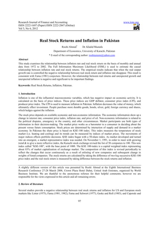 Research Journal of Finance and Accounting                                                              www.iiste.org
ISSN 2222-1697 (Paper) ISSN 2222-2847 (Online)
Vol 3, No 6, 2012



                     Real Stock Returns and Inflation in Pakistan
                                           Roohi Ahmed*         Dr. Khalid Mustafa
                                   Department of Economics, University of Karachi, Pakistan
                              * E-mail of the corresponding author: roohiazeem@yahoo.com
Abstract
This study examines the relationship between inflation rate and real stock return on the basis of monthly and annual
data from 1972 to 2002. The Full Information Maximum Likelihood (FIML) is used to estimate the causal
relationship between inflation rate and real stock returns. The empirical results indicate that when the real output
growth rate is controlled the negative relationship between real stock return and inflation rate disappear. This result is
consistent with Fama (1981) conjecture. However, the relationship between real returns and unexpected growth and
unexpected inflation is negative and significant to be important findings.

Keywords: Real Stock Returns, Inflation, Pakistan.


1. Introduction
Inflation is one of the influential macroeconomic variables, which has negative impact on economic activity. It is
calculated on the basis of price indices. These price indices are GDP deflator, consumer price index (CPI), and
producer price index. The CPI is used to measure inflation in Pakistan. Inflation decreases the value of money, which
ultimately effect investment. People purchase more durable goods, bonds, silver, gold, foreign currency and shares,
which hedges against the inflation.
The stock price depends on available economic and non-economic information. The economic information show up a
change in interest rate, consumer price index, inflation rate, and price of oil. Non-economic information is related to
the political disputes, emergency in the country, and other circumstances. Market participants use both types of
information in their decision-making. The market price works as a barometer to a consumer in deciding about the
present versus future consumption. Stock prices are determined by interaction of supply and demand in a market
economy. In Pakistan the share price is based on KSE-100 index. This index measures the temperature of stock
market (i.e. heating and cooling) and its trends can be measured by indices of market prices. The movements of
major indices effects portfolio decisions. KSE index began with a 50-share index. As market developed and turned
into an emergent, a market representative index was needed. On November 1, 1991, in order to meet with growing
trend & to give a more reflective index, the Karachi stock exchange revised the list of 50 companies to 100. This new
index called “KSE-100”, with the base point of 1000. The KSE 100-index is a capital weighted index representing
about 83% of market capitalization of exchange market. The composition of this index is revised periodically to
reflect the changes that occur continuously as a result of enlisting of new companies and subsequent change in
weights of listed companies. The stock returns are calculated by taking the difference of two-log successive KSE-100
price index and the real stock return is measured by taking difference between the stock returns and inflation.


A slightly different version of this article was presented by Roohi Ahmed at the Eighth International Business
Research Conference 27-28 March 2008, Crown Plaza Hotel Dubai, United Arab Emirates, organized by World
Business Institute. We are thankful to the anonymous referees for their helpful comments; however we are
responsible for the views expressed in this article and all remaining errors.

2. Review of literature

Several studies provide a negative relationship between real stock returns and inflation for US and European stock
markets like Linter (1975), Fama (1981, 1982), Fama and Schwert (1977), Geske and Roll (1983), and Caporale and

                                                           97
 