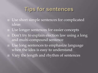  Use short simple sentences for complicated
ideas
 Use longer sentences for easier concepts
 Don’t try to explain election law using a long
and multi-compound sentence
 Use long sentences to emphasize language
when the idea is easy to understand
 Vary the length and rhythm of sentences
 