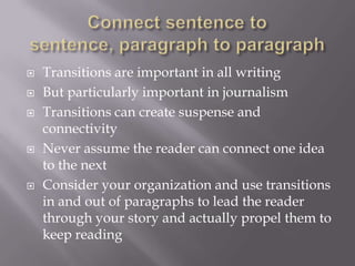  Transitions are important in all writing
 But particularly important in journalism
 Transitions can create suspense and
connectivity
 Never assume the reader can connect one idea
to the next
 Consider your organization and use transitions
in and out of paragraphs to lead the reader
through your story and actually propel them to
keep reading
 