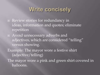  Review stories for redundancy in
ideas, information and quotes; eliminate
repetition
 Avoid unnecessary adverbs and
adjectives, which are considered “telling”
versus showing.
Example: The mayor wore a festive shirt
(adjective/telling)
The mayor wore a pink and green shirt covered in
balloons.
 