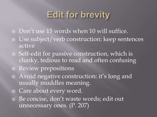 Don’t use 15 words when 10 will suffice.
 Use subject/verb construction: keep sentences
active
 Self-edit for passive construction, which is
clunky, tedious to read and often confusing
 Review prepositions
 Avoid negative construction: it’s long and
usually muddles meaning.
 Care about every word.
 Be concise, don’t waste words; edit out
unnecessary ones. (P. 207)
 