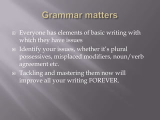  Everyone has elements of basic writing with
which they have issues
 Identify your issues, whether it’s plural
possessives, misplaced modifiers, noun/verb
agreement etc.
 Tackling and mastering them now will
improve all your writing FOREVER.
 