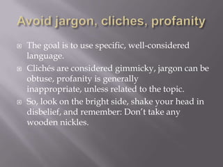  The goal is to use specific, well-considered
language.
 Clichés are considered gimmicky, jargon can be
obtuse, profanity is generally
inappropriate, unless related to the topic.
 So, look on the bright side, shake your head in
disbelief, and remember: Don’t take any
wooden nickles.
 