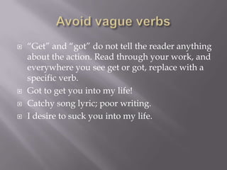  “Get” and “got” do not tell the reader anything
about the action. Read through your work, and
everywhere you see get or got, replace with a
specific verb.
 Got to get you into my life!
 Catchy song lyric; poor writing.
 I desire to suck you into my life.
 