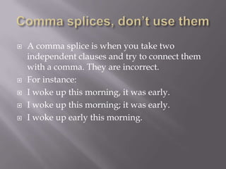  A comma splice is when you take two
independent clauses and try to connect them
with a comma. They are incorrect.
 For instance:
 I woke up this morning, it was early.
 I woke up this morning; it was early.
 I woke up early this morning.
 