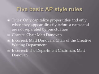  Titles: Only capitalize proper titles and only
when they appear directly before a name and
are not separated by punctuation
 Correct: Chair Matt Donovan
 Incorrect: Matt Donovan, Chair of the Creative
Writing Department
 Incorrect: The Department Chairman, Matt
Donovan
 