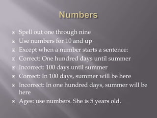  Spell out one through nine
 Use numbers for 10 and up
 Except when a number starts a sentence:
 Correct: One hundred days until summer
 Incorrect: 100 days until summer
 Correct: In 100 days, summer will be here
 Incorrect: In one hundred days, summer will be
here
 Ages: use numbers. She is 5 years old.
 