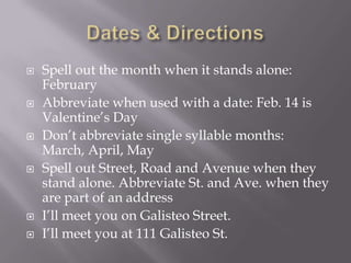  Spell out the month when it stands alone:
February
 Abbreviate when used with a date: Feb. 14 is
Valentine’s Day
 Don’t abbreviate single syllable months:
March, April, May
 Spell out Street, Road and Avenue when they
stand alone. Abbreviate St. and Ave. when they
are part of an address
 I’ll meet you on Galisteo Street.
 I’ll meet you at 111 Galisteo St.
 