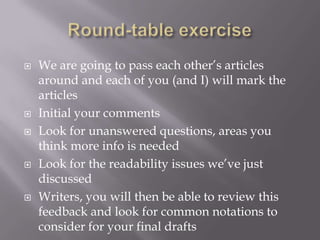  We are going to pass each other’s articles
around and each of you (and I) will mark the
articles
 Initial your comments
 Look for unanswered questions, areas you
think more info is needed
 Look for the readability issues we’ve just
discussed
 Writers, you will then be able to review this
feedback and look for common notations to
consider for your final drafts
 