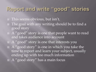  This seems obvious, but isn’t.
 The goal with any writing should be to find a
good story
 A “good” story is one that people want to read
and takes audience into account
 A “good” story is one that interests you
 A “good story” is one in which you take the
time to report and learn your subject, usually
ending up with too much information
 A “good story” has a main focus
 