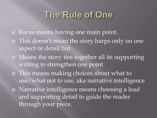  Focus means having one main point.
 This doesn’t mean the story harps only on one
aspect or detail but
 Means the story ties together all its supporting
writing to strengthen one point
 This means making choices about what to
use/what not to use, aka narrative intelligence
 Narrative intelligence means choosing a lead
and supporting detail to guide the reader
through your piece.
 