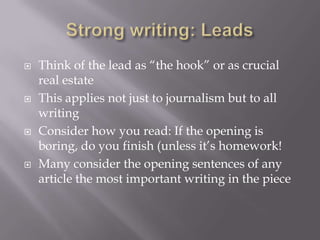  Think of the lead as “the hook” or as crucial
real estate
 This applies not just to journalism but to all
writing
 Consider how you read: If the opening is
boring, do you finish (unless it’s homework!
 Many consider the opening sentences of any
article the most important writing in the piece
 