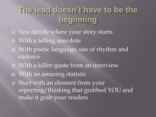  You decide where your story starts
 With a telling anecdote
 With poetic language, use of rhythm and
cadence
 With a killer quote from an interview
 With an amazing statistic
 Start with an element from your
reporting/thinking that grabbed YOU and
make it grab your readers
 