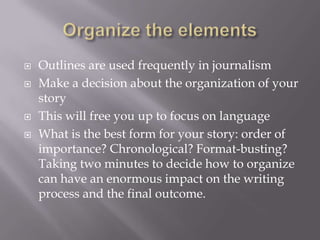  Outlines are used frequently in journalism
 Make a decision about the organization of your
story
 This will free you up to focus on language
 What is the best form for your story: order of
importance? Chronological? Format-busting?
Taking two minutes to decide how to organize
can have an enormous impact on the writing
process and the final outcome.
 