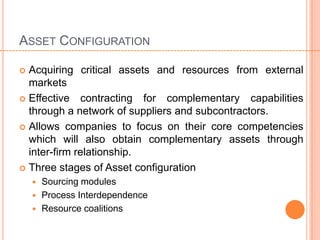 ASSET CONFIGURATION

 Acquiring critical assets and resources from external
  markets
 Effective contracting for complementary capabilities
  through a network of suppliers and subcontractors.
 Allows companies to focus on their core competencies
  which will also obtain complementary assets through
  inter-firm relationship.
 Three stages of Asset configuration
     Sourcing modules
     Process Interdependence
     Resource coalitions
 