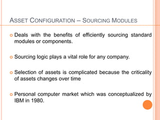ASSET CONFIGURATION – SOURCING MODULES

   Deals with the benefits of efficiently sourcing standard
    modules or components.

   Sourcing logic plays a vital role for any company.

   Selection of assets is complicated because the criticality
    of assets changes over time

   Personal computer market which was conceptualized by
    IBM in 1980.
 