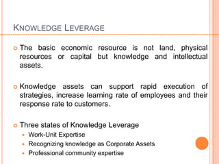 KNOWLEDGE LEVERAGE

   The basic economic resource is not land, physical
    resources or capital but knowledge and intellectual
    assets.

   Knowledge assets can support rapid execution of
    strategies, increase learning rate of employees and their
    response rate to customers.

   Three states of Knowledge Leverage
     Work-Unit Expertise
     Recognizing knowledge as Corporate Assets
     Professional community expertise
 