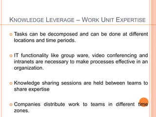 KNOWLEDGE LEVERAGE – WORK UNIT EXPERTISE

   Tasks can be decomposed and can be done at different
    locations and time periods.

   IT functionality like group ware, video conferencing and
    intranets are necessary to make processes effective in an
    organization.

   Knowledge sharing sessions are held between teams to
    share expertise

   Companies distribute work to teams in different time
    zones.
 