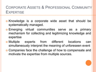 CORPORATE ASSETS & PROFESSIONAL COMMUNITY
EXPERTISE

 Knowledge is a corporate wide asset that should be
  systematically managed.
 Emerging virtual communities serve as a primary
  mechanism for collecting and legitimizing knowledge and
  expertise
 Multiple   experts    from    different   locations  can
  simultaneously interpret the meaning of unforeseen event
 Companies face the challenge of how to compensate and
  motivate the expertise from multiple sources.
 