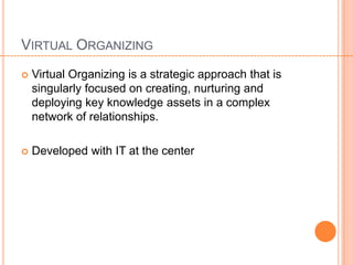 VIRTUAL ORGANIZING
   Virtual Organizing is a strategic approach that is
    singularly focused on creating, nurturing and
    deploying key knowledge assets in a complex
    network of relationships.

   Developed with IT at the center
 