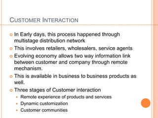 CUSTOMER INTERACTION

 In Early days, this process happened through
  multistage distribution network
 This involves retailers, wholesalers, service agents

 Evolving economy allows two way information link
  between customer and company through remote
  mechanism.
 This is available in business to business products as
  well.
 Three stages of Customer interaction
     Remote experience of products and services
     Dynamic customization
     Customer communities
 