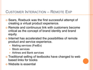 CUSTOMER INTERACTION – REMOTE EXP

 Sears, Roebuck was the first successful attempt of
  creating a virtual product experience.
 Remote and continuous link with customers become
  critical as the concept of brand identity and brand
  equity.
 Internet has accelerated the possibilities of remote
  product and service experience.
     Mailing services (FedEx)
     Stock services
     Airlines and Bank services
 Traditional selling of textbooks have changed to web
  based links for books
 Website is essential
 