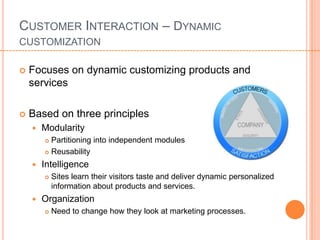 CUSTOMER INTERACTION – DYNAMIC
CUSTOMIZATION

   Focuses on dynamic customizing products and
    services

   Based on three principles
       Modularity
         Partitioning into independent modules
         Reusability

       Intelligence
           Sites learn their visitors taste and deliver dynamic personalized
            information about products and services.
       Organization
           Need to change how they look at marketing processes.
 