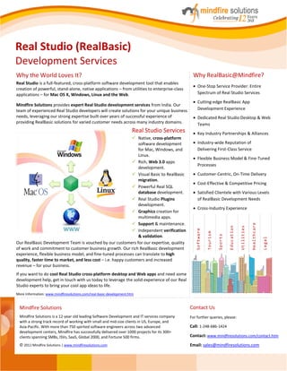 Real Studio (RealBasic)
Development Services
Why the World Loves It?                                                                        Why RealBasic@Mindfire?
Real Studio is a full-featured, cross-platform software development tool that enables
                                                                                                  One-Stop Service Provider: Entire
creation of powerful, stand-alone, native applications – from utilities to enterprise-class
applications – for Mac OS X, Windows, Linux and the Web.                                          Spectrum of Real Studio Services
                                                                                                  Cutting-edge RealBasic App
Mindfire Solutions provides expert Real Studio development services from India. Our
team of experienced Real Studio developers will create solutions for your unique business         Development Experience
needs, leveraging our strong expertise built over years of successful experience of               Dedicated Real Studio Desktop & Web
providing RealBasic solutions for varied customer needs across many industry domains.             Teams
                                                                     Real Studio Services         Key Industry Partnerships & Alliances
                                                                Native, cross-platform
                                                                 software development             Industry-wide Reputation of
                                                                 for Mac, Windows, and            Delivering First-Class Service
                                                                 Linux.
                                                                                                  Flexible Business Model & Fine-Tuned
                                                                Rich, Web 3.0 apps
                                                                                                  Processes
                                                                 development.
                                                                Visual Basic to RealBasic        Customer-Centric, On-Time Delivery
                                                                 migration.
                                                                                                  Cost-Effective & Competitive Pricing
                                                                Powerful Real SQL
                                                                 database development.            Satisfied Clientele with Various Levels
                                                                Real Studio Plugins              of RealBasic Development Needs
                                                                 development.
                                                                                                  Cross-Industry Experience
                                                                Graphics creation for
                                                                 multimedia apps.
                                                                Support & maintenance.




                                                                                                                                                       Healthcare
                                                                                                                               Education

                                                                                                                                           Utilities
                                                                Independent verification
                                                                                                 Software

                                                                                                            Tourism

                                                                                                                      Sports


                                                                 & validation.




                                                                                                                                                                    Legal
Our RealBasic Development Team is vouched by our customers for our expertise, quality
of work and commitment to customer business growth. Our rich RealBasic development
experience, flexible business model, and fine-tuned processes can translate to high
quality, faster time to market, and less cost – i.e. happy customers and increased
revenue – for your business.
If you want to do cool Real Studio cross-platform desktop and Web apps and need some
development help, get in touch with us today to leverage the solid experience of our Real
Studio experts to bring your cool app ideas to life.
More Information: www.mindfiresolutions.com/real-basic-development.htm


 Mindfire Solutions                                                                           Contact Us
 Mindfire Solutions is a 12‐year old leading Software Development and IT services company     For further queries, please:
 with a strong track record of working with small and mid‐size clients in US, Europe, and
 Asia‐Pacific. With more than 750 spirited software engineers across two advanced             Call: 1-248-686-1424
 development centers, Mindfire has successfully delivered over 1000 projects for its 300+
 clients spanning SMBs, ISVs, SaaS, Global 2000, and Fortune 500 firms.                       Contact: www.mindfiresolutions.com/contact.htm
 © 2011 Mindfire Solutions | www.mindfiresolutions.com                                        Email: sales@mindfiresolutions.com
 