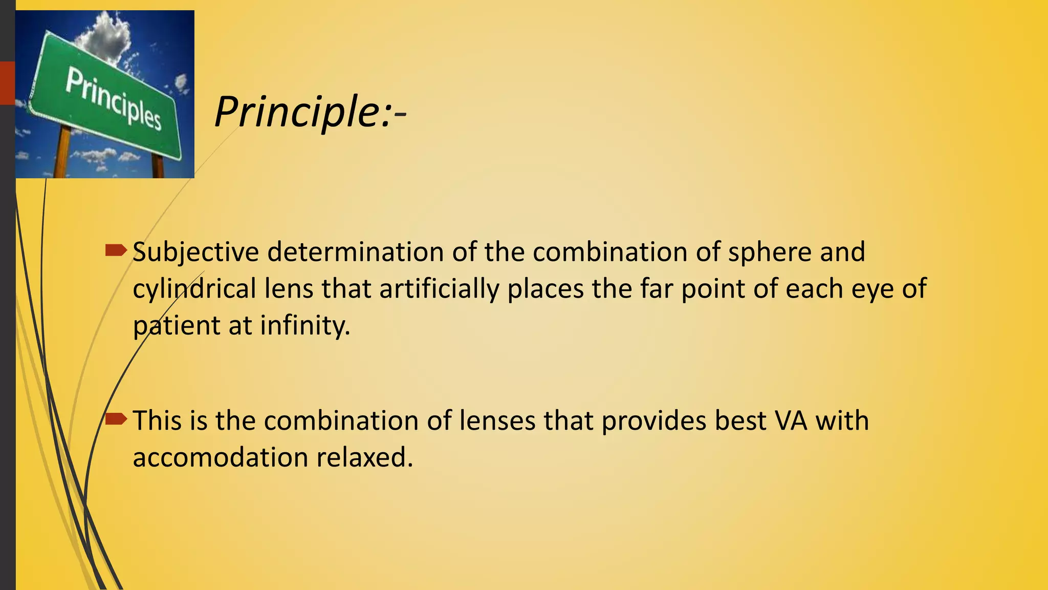 Principle:-
Subjective determination of the combination of sphere and
cylindrical lens that artificially places the far point of each eye of
patient at infinity.
This is the combination of lenses that provides best VA with
accomodation relaxed.
 