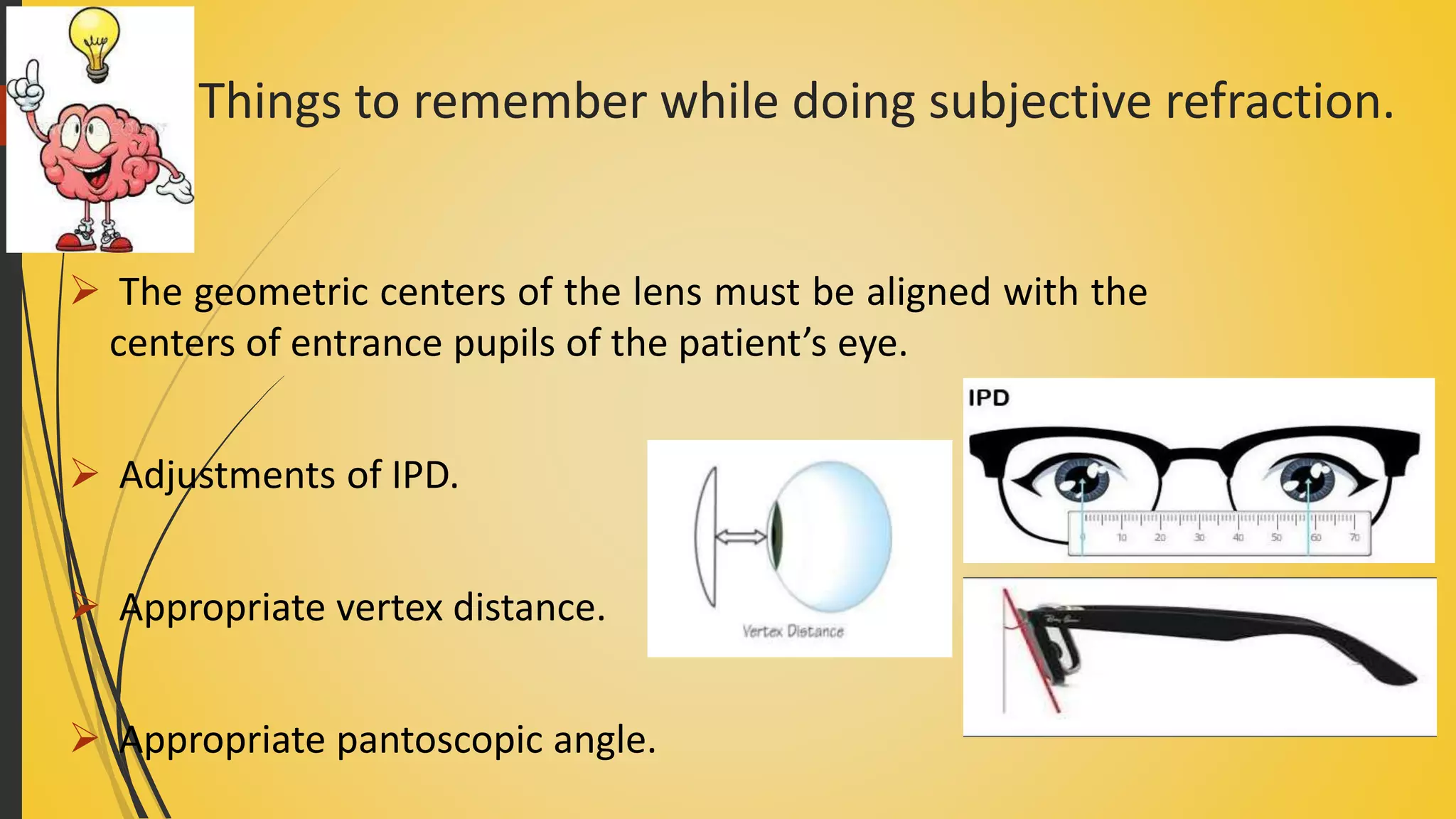 Things to remember while doing subjective refraction.
 The geometric centers of the lens must be aligned with the
centers of entrance pupils of the patient’s eye.
 Adjustments of IPD.
 Appropriate vertex distance.
 Appropriate pantoscopic angle.
 