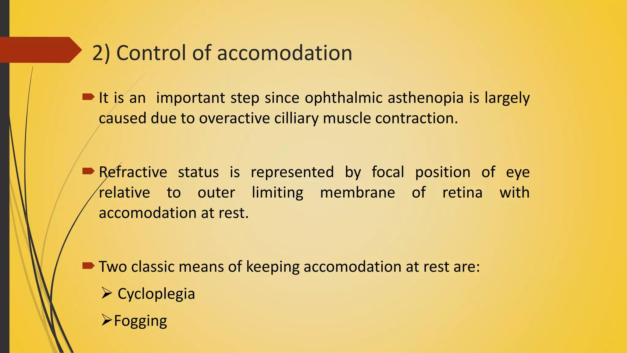 2) Control of accomodation
It is an important step since ophthalmic asthenopia is largely
caused due to overactive cilliary muscle contraction.
Refractive status is represented by focal position of eye
relative to outer limiting membrane of retina with
accomodation at rest.
Two classic means of keeping accomodation at rest are:
 Cycloplegia
Fogging
 