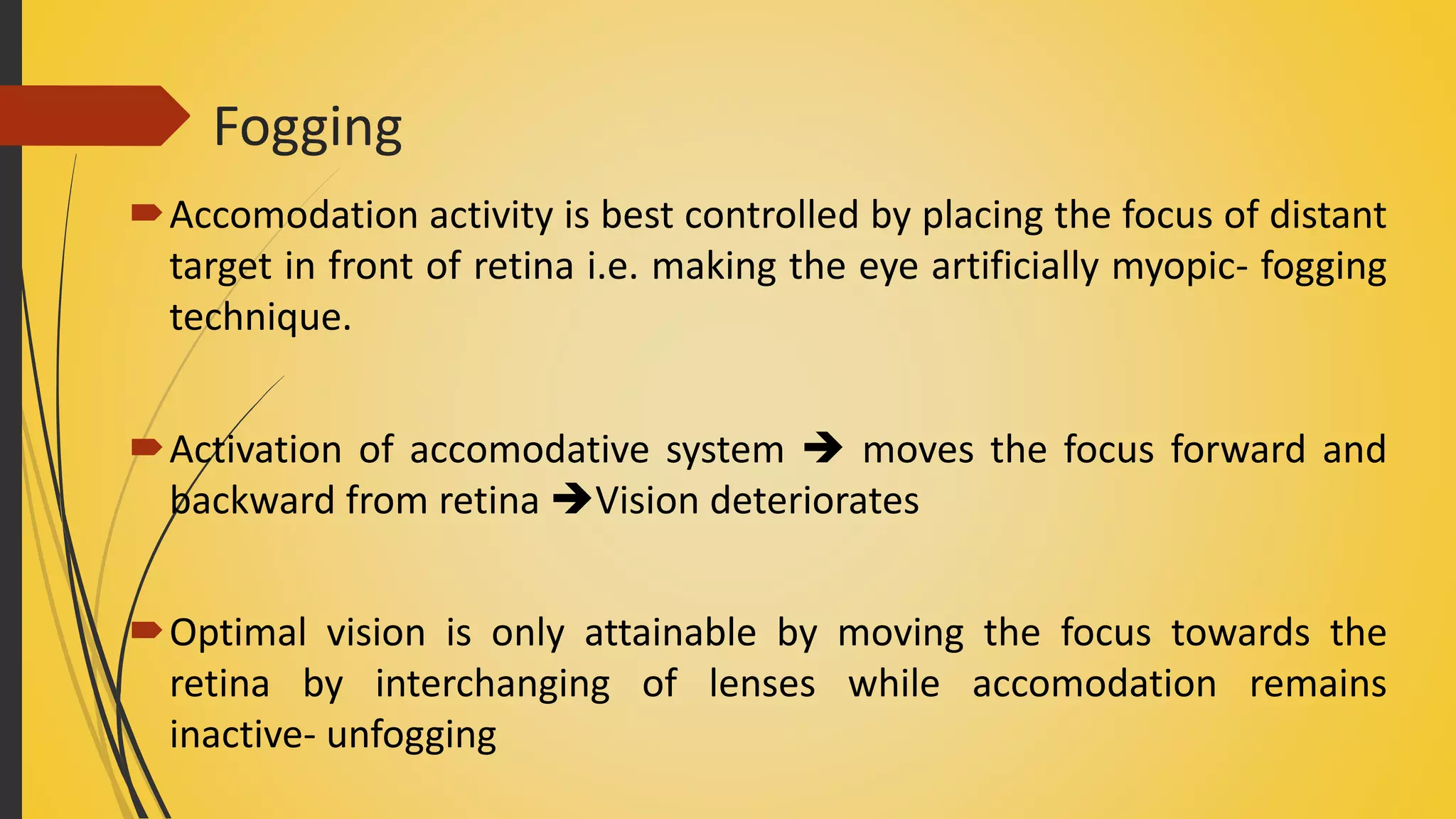 Fogging
Accomodation activity is best controlled by placing the focus of distant
target in front of retina i.e. making the eye artificially myopic- fogging
technique.
Activation of accomodative system  moves the focus forward and
backward from retina Vision deteriorates
Optimal vision is only attainable by moving the focus towards the
retina by interchanging of lenses while accomodation remains
inactive- unfogging
 