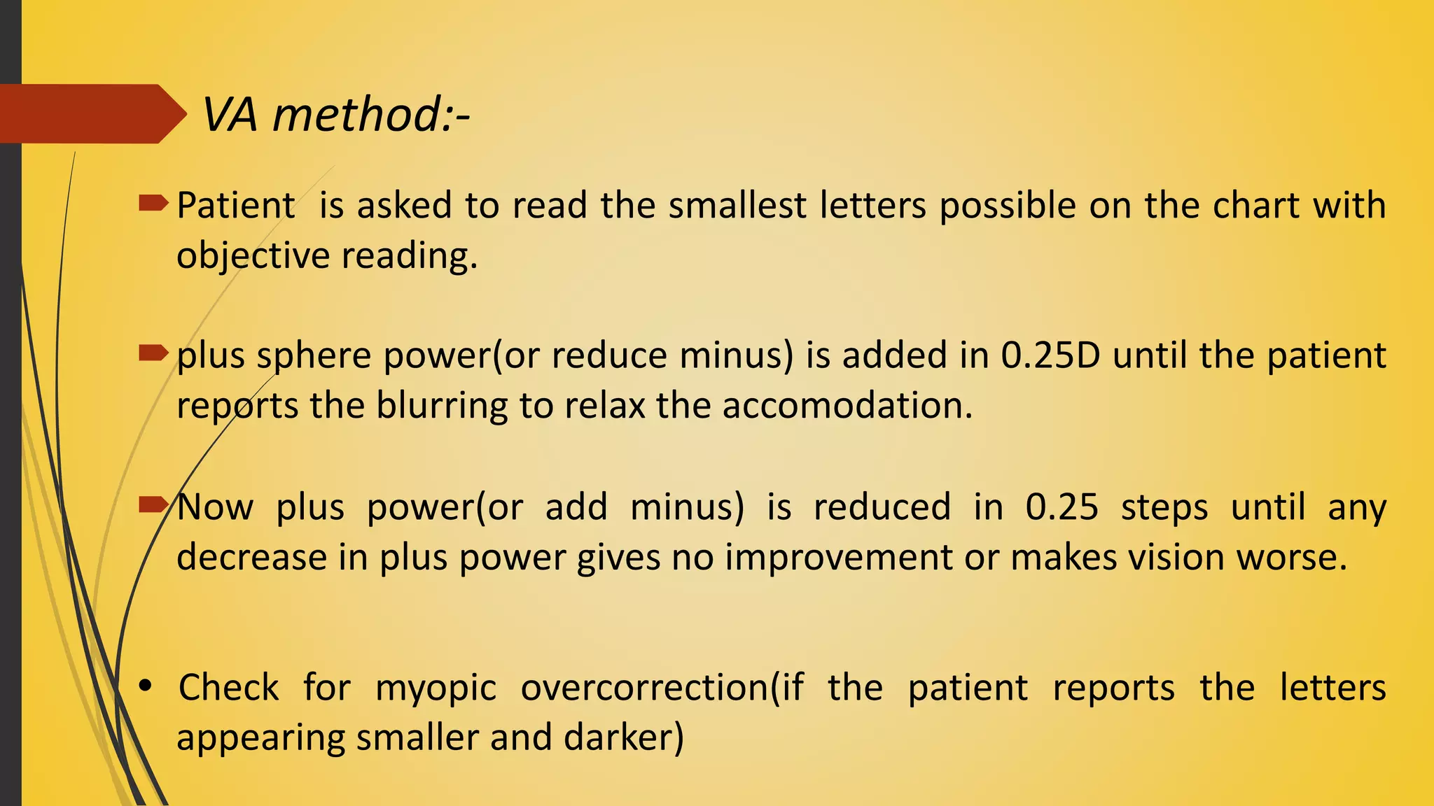 VA method:-
Patient is asked to read the smallest letters possible on the chart with
objective reading.
plus sphere power(or reduce minus) is added in 0.25D until the patient
reports the blurring to relax the accomodation.
Now plus power(or add minus) is reduced in 0.25 steps until any
decrease in plus power gives no improvement or makes vision worse.
 Check for myopic overcorrection(if the patient reports the letters
appearing smaller and darker)
 